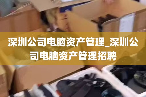 深圳公司电脑资产管理_深圳公司电脑资产管理招聘