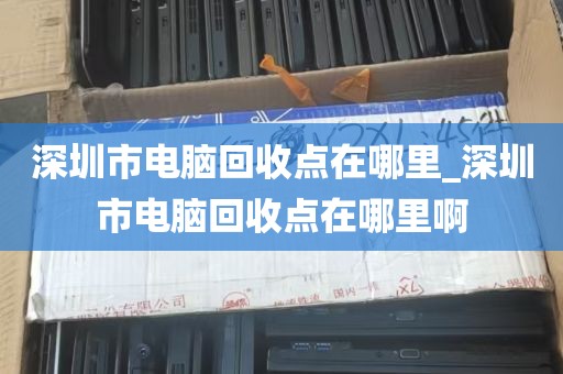 深圳市电脑回收点在哪里_深圳市电脑回收点在哪里啊