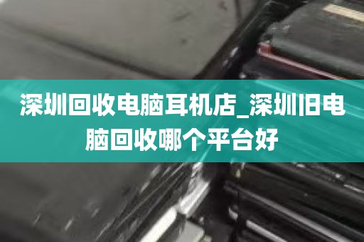 深圳回收电脑耳机店_深圳旧电脑回收哪个平台好