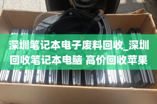 深圳笔记本电子废料回收_深圳回收笔记本电脑 高价回收苹果