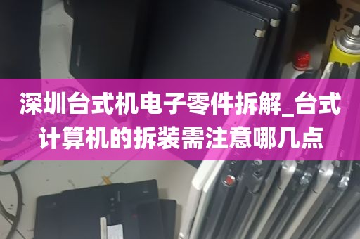 深圳台式机电子零件拆解_台式计算机的拆装需注意哪几点