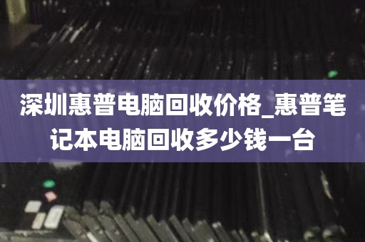 深圳惠普电脑回收价格_惠普笔记本电脑回收多少钱一台