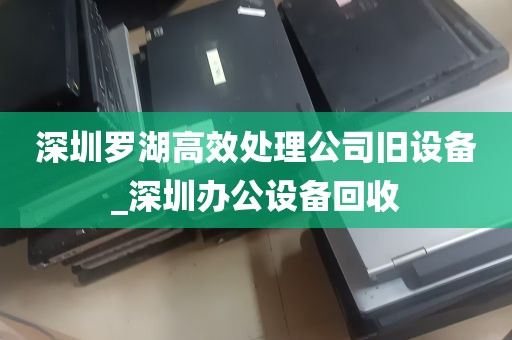 深圳罗湖高效处理公司旧设备_深圳办公设备回收