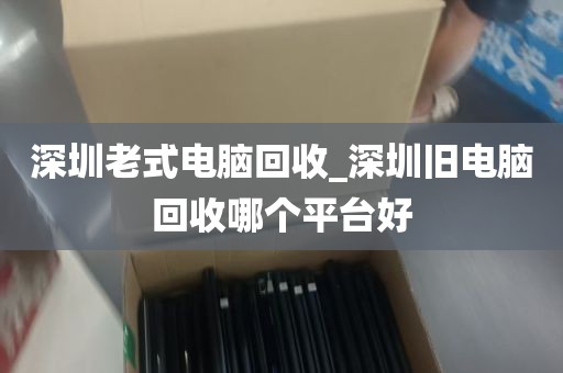深圳老式电脑回收_深圳旧电脑回收哪个平台好
