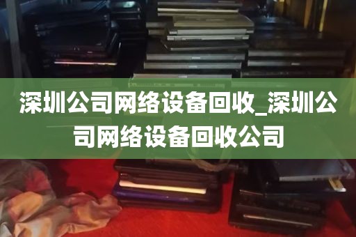 深圳公司网络设备回收_深圳公司网络设备回收公司