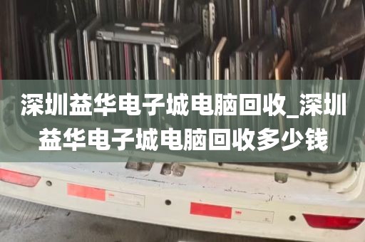 深圳益华电子城电脑回收_深圳益华电子城电脑回收多少钱