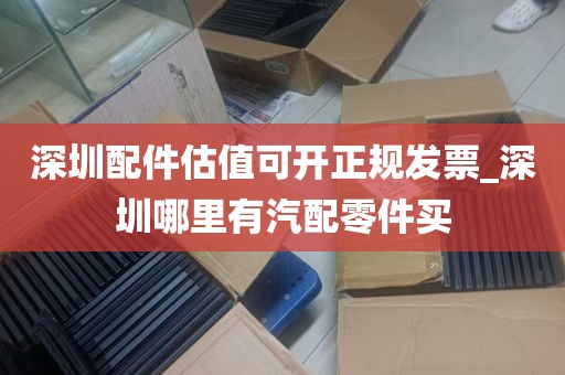 深圳配件估值可开正规发票_深圳哪里有汽配零件买