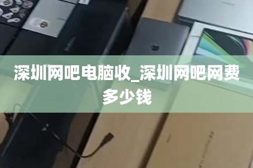 深圳网吧电脑收_深圳网吧网费多少钱