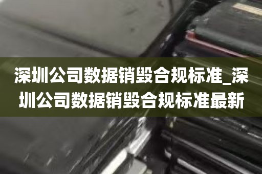 深圳公司数据销毁合规标准_深圳公司数据销毁合规标准最新