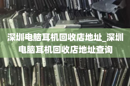 深圳电脑耳机回收店地址_深圳电脑耳机回收店地址查询