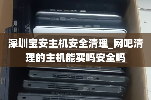深圳宝安主机安全清理_网吧清理的主机能买吗安全吗