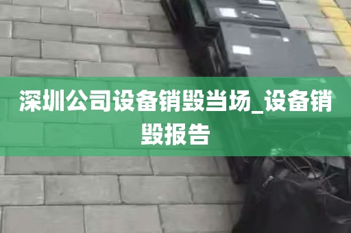 深圳公司设备销毁当场_设备销毁报告
