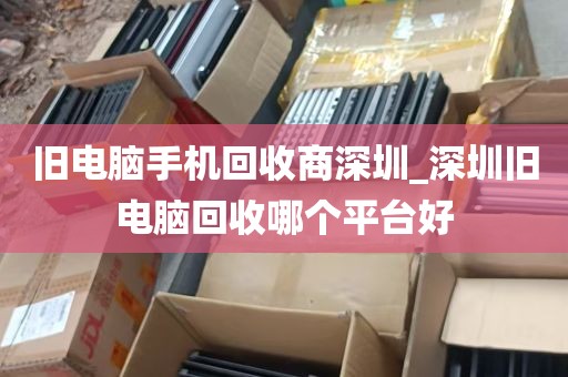 旧电脑手机回收商深圳_深圳旧电脑回收哪个平台好