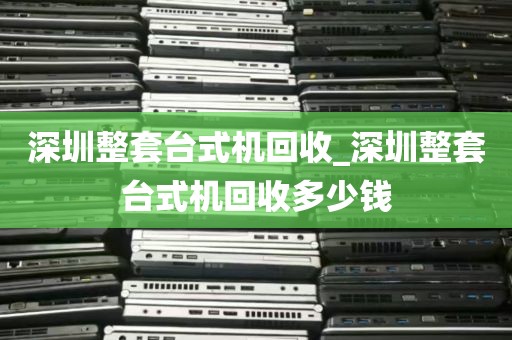深圳整套台式机回收_深圳整套台式机回收多少钱