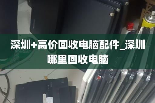 深圳+高价回收电脑配件_深圳哪里回收电脑