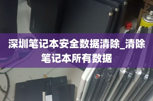 深圳笔记本安全数据清除_清除笔记本所有数据