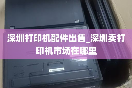深圳打印机配件出售_深圳卖打印机市场在哪里