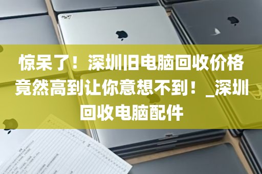 惊呆了！深圳旧电脑回收价格竟然高到让你意想不到！_深圳回收电脑配件