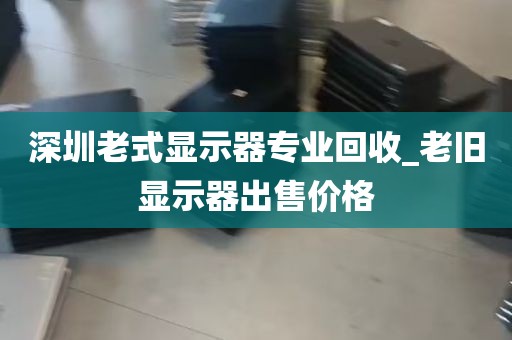 深圳老式显示器专业回收_老旧显示器出售价格