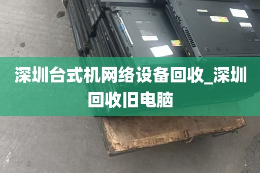 深圳台式机网络设备回收_深圳回收旧电脑