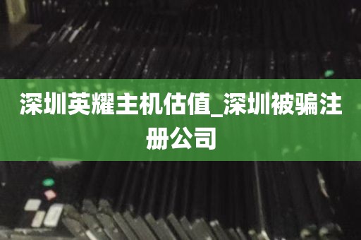 深圳英耀主机估值_深圳被骗注册公司