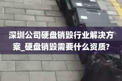 深圳公司硬盘销毁行业解决方案_硬盘销毁需要什么资质?