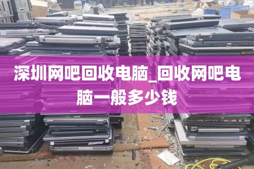 深圳网吧回收电脑_回收网吧电脑一般多少钱