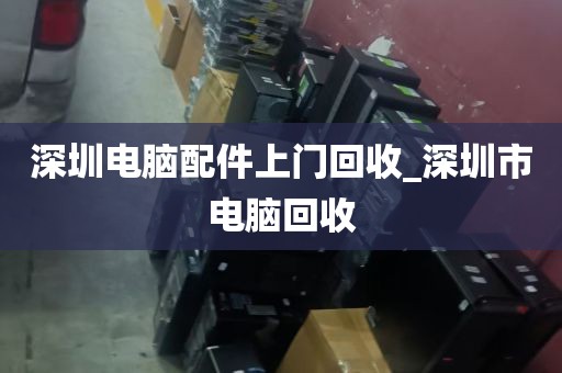 深圳电脑配件上门回收_深圳市电脑回收