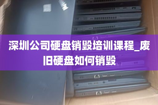 深圳公司硬盘销毁培训课程_废旧硬盘如何销毁