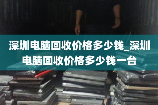 深圳电脑回收价格多少钱_深圳电脑回收价格多少钱一台