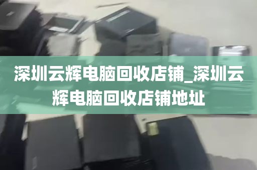 深圳云辉电脑回收店铺_深圳云辉电脑回收店铺地址