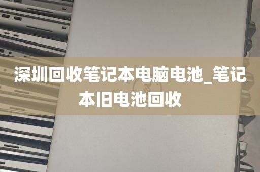 深圳回收笔记本电脑电池_笔记本旧电池回收