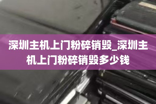 深圳主机上门粉碎销毁_深圳主机上门粉碎销毁多少钱