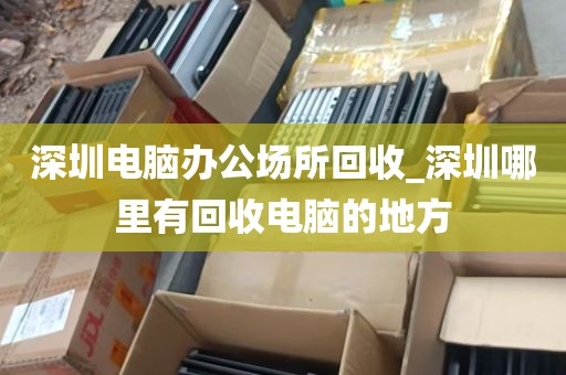 深圳电脑办公场所回收_深圳哪里有回收电脑的地方