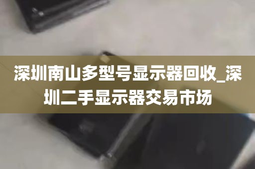 深圳南山多型号显示器回收_深圳二手显示器交易市场