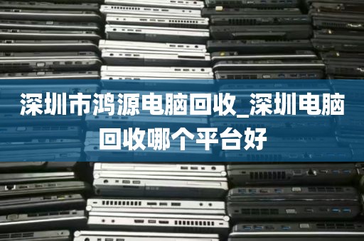 深圳市鸿源电脑回收_深圳电脑回收哪个平台好