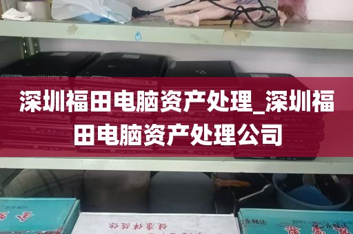 深圳福田电脑资产处理_深圳福田电脑资产处理公司