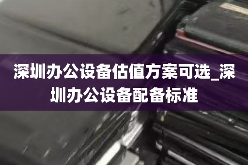 深圳办公设备估值方案可选_深圳办公设备配备标准