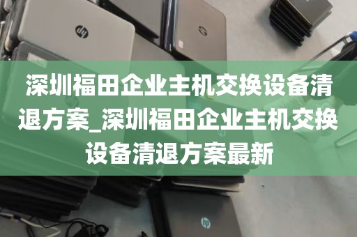 深圳福田企业主机交换设备清退方案_深圳福田企业主机交换设备清退方案最新