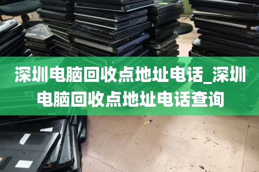 深圳电脑回收点地址电话_深圳电脑回收点地址电话查询