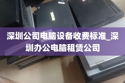 深圳公司电脑设备收费标准_深圳办公电脑租赁公司