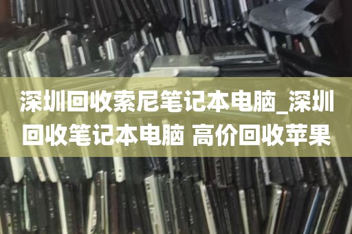 深圳回收索尼笔记本电脑_深圳回收笔记本电脑 高价回收苹果