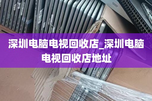 深圳电脑电视回收店_深圳电脑电视回收店地址