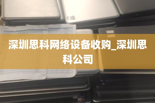 深圳思科网络设备收购_深圳思科公司