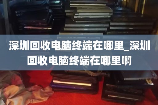 深圳回收电脑终端在哪里_深圳回收电脑终端在哪里啊