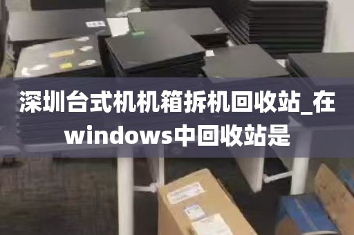 深圳台式机机箱拆机回收站_在windows中回收站是