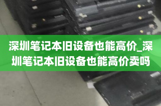 深圳笔记本旧设备也能高价_深圳笔记本旧设备也能高价卖吗