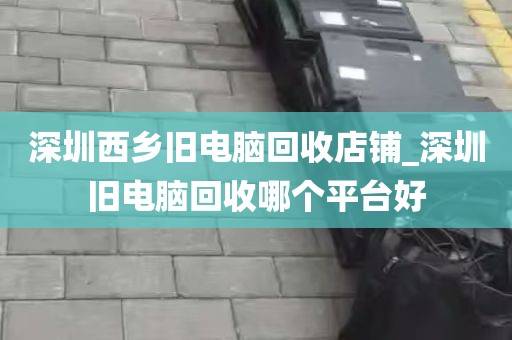 深圳西乡旧电脑回收店铺_深圳旧电脑回收哪个平台好