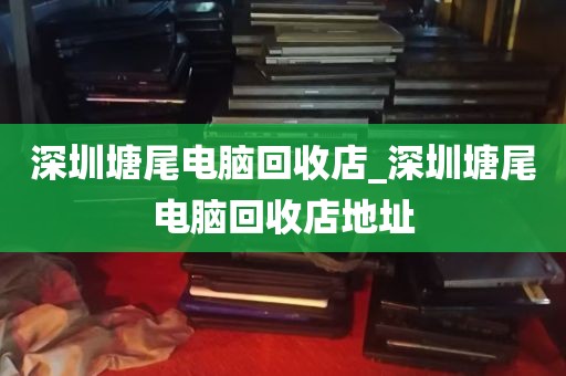 深圳塘尾电脑回收店_深圳塘尾电脑回收店地址