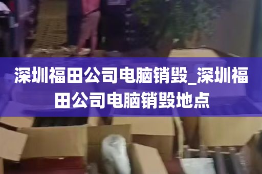 深圳福田公司电脑销毁_深圳福田公司电脑销毁地点